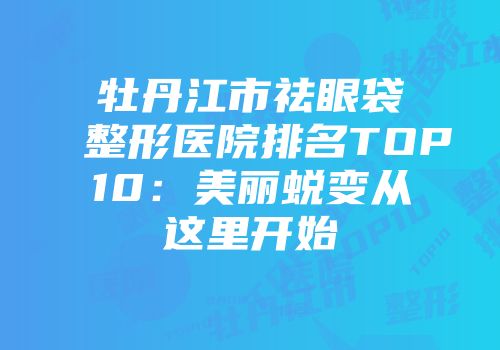牡丹江市祛眼袋整形医院排名TOP10：美丽蜕变从这里开始