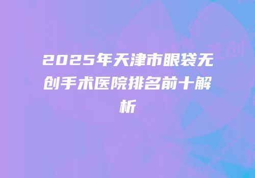 2025年天津市眼袋无创手术医院排名前十解析