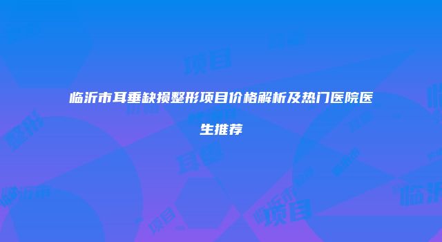 临沂市耳垂缺损整形项目价格解析及热门医院医生推荐
