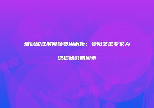玻尿酸注射隆颏费用解析：贵阳艺星专家为您揭秘影响因素