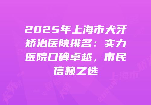 2025年上海市犬牙矫治医院排名：实力医院口碑卓越，市民信赖之选