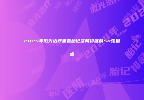 2025年激光治疗黑色胎记医院排名前50强盘点