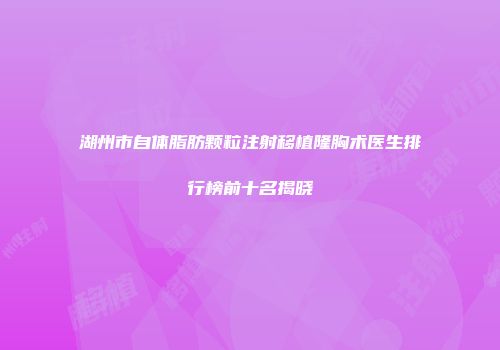 湖州市自体脂肪颗粒注射移植隆胸术医生排行榜前十名揭晓