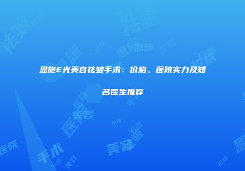 恩施E光美容祛皱手术：价格、医院实力及知名医生推荐