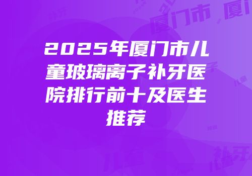 2025年厦门市儿童玻璃离子补牙医院排行前十及医生推荐