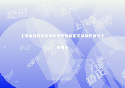 上海市时代天使版隐形牙齿矫正医院排行榜前十强推荐