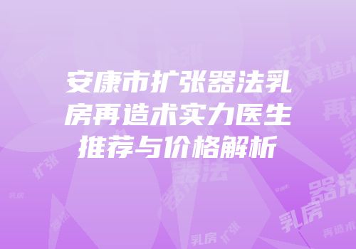安康市扩张器法乳房再造术实力医生推荐与价格解析