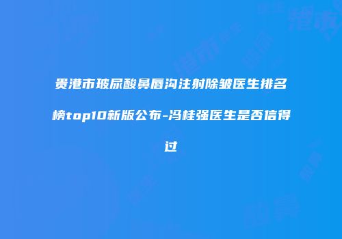 贵港市玻尿酸鼻唇沟注射除皱医生排名榜top10新版公布-冯桂强医生是否信得过