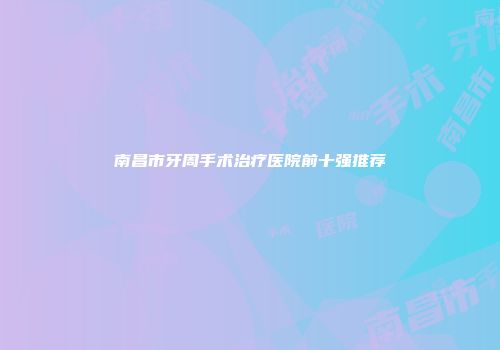 南昌市牙周手术治疗医院前十强推荐