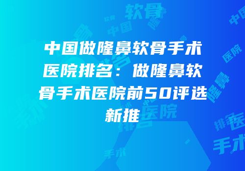 中国做隆鼻软骨手术医院排名：做隆鼻软骨手术医院前50评选新推