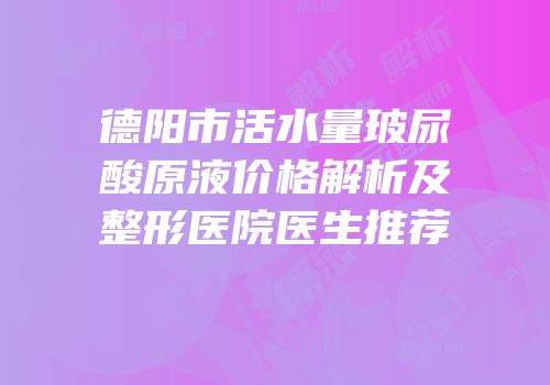 德阳市活水量玻尿酸原液价格解析及整形医院医生推荐