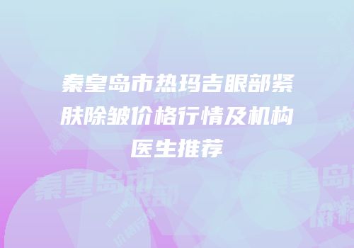秦皇岛市热玛吉眼部紧肤除皱价格行情及机构医生推荐