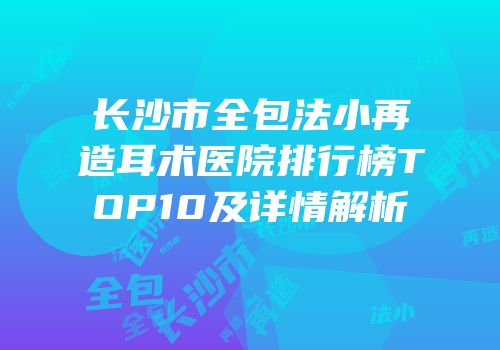 长沙市全包法小再造耳术医院排行榜TOP10及详情解析