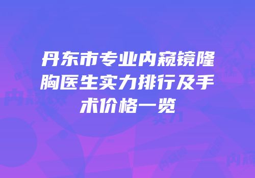 丹东市专业内窥镜隆胸医生实力排行及手术价格一览