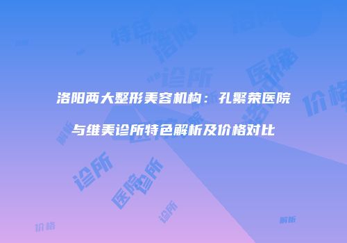 洛阳两大整形美容机构：孔繁荣医院与维美诊所特色解析及价格对比