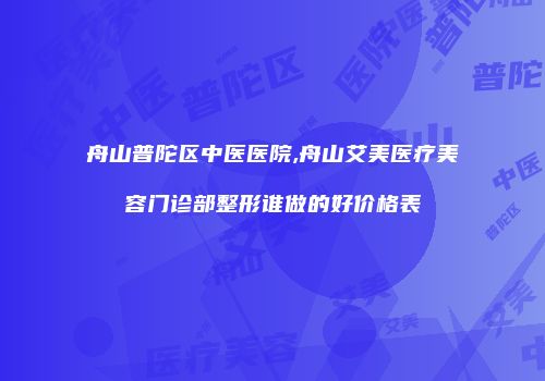舟山普陀区中医医院,舟山艾美医疗美容门诊部整形谁做的好价格表