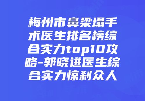 梅州市鼻梁塌手术医生排名榜综合实力top10攻略-郭晓进医生综合实力惊刹众人