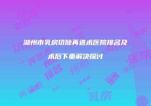 湖州市乳房切除再造术医院排名及术后下垂解决探讨