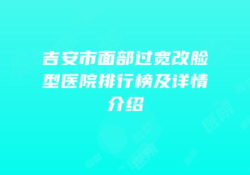 吉安市面部过宽改脸型医院排行榜及详情介绍