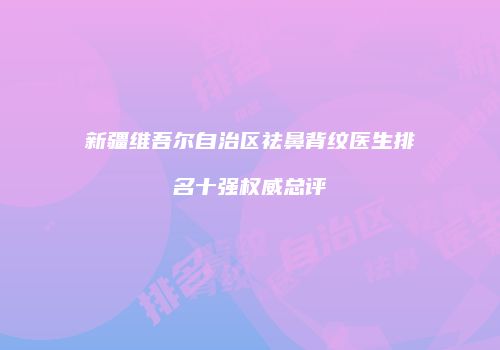 新疆维吾尔自治区祛鼻背纹医生排名十强权威总评