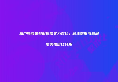 葫芦岛两家整形医院实力对比：颐正整形与鑫晨聚美性价比分析