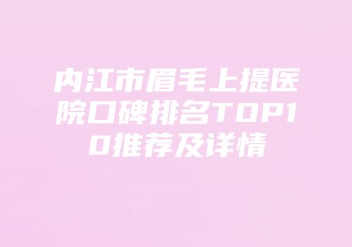 内江市眉毛上提医院口碑排名TOP10推荐及详情