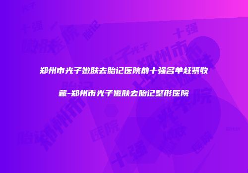 郑州市光子嫩肤去胎记医院前十强名单赶紧收藏-郑州市光子嫩肤去胎记整形医院