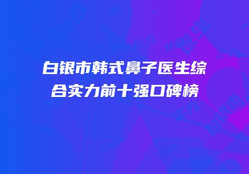 白银市韩式鼻子医生综合实力前十强口碑榜