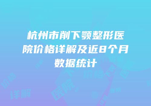 杭州市削下颚整形医院价格详解及近8个月数据统计
