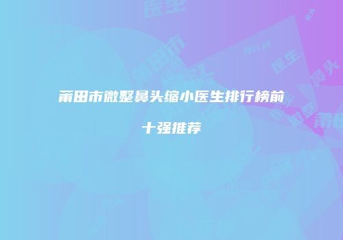 莆田市微整鼻头缩小医生排行榜前十强推荐