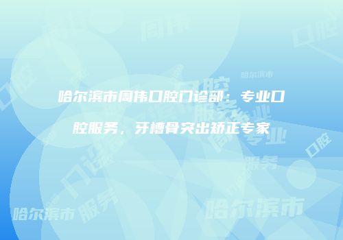 哈尔滨市周伟口腔门诊部：专业口腔服务，牙槽骨突出矫正专家
