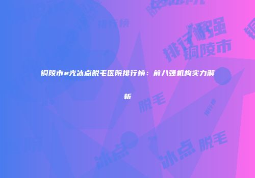 铜陵市e光冰点脱毛医院排行榜：前八强机构实力解析