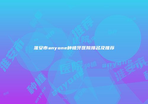 淮安市anyone种植牙医院排名及推荐