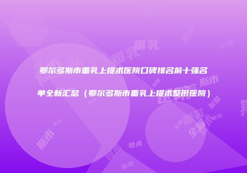 鄂尔多斯市垂乳上提术医院口碑排名前十强名单全新汇总（鄂尔多斯市垂乳上提术整形医院）