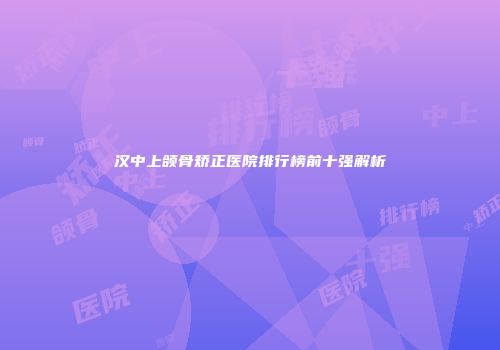 汉中上颌骨矫正医院排行榜前十强解析