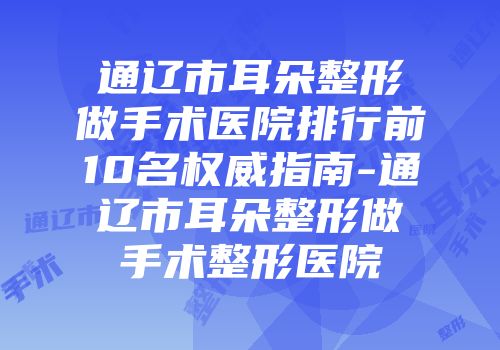 通辽市耳朵整形做手术医院排行前10名权威指南-通辽市耳朵整形做手术整形医院
