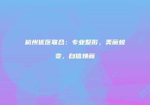 杭州优医联合：专业整形，美丽蜕变，自信焕新