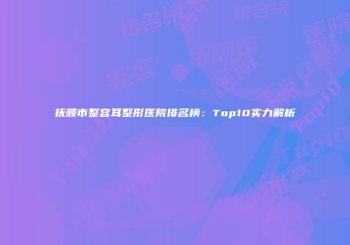 抚顺市整容耳整形医院排名榜：Top10实力解析