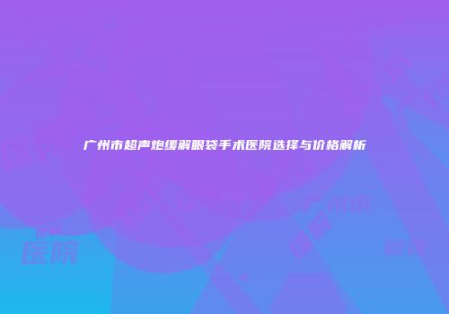 广州市超声炮缓解眼袋手术医院选择与价格解析