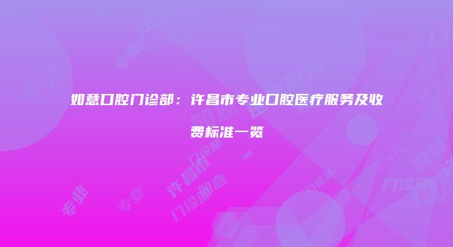 如意口腔门诊部：许昌市专业口腔医疗服务及收费标准一览