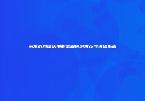 丽水市自体活细胞丰胸医院推荐与选择指南