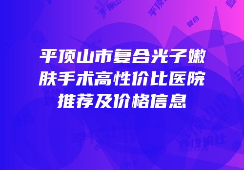 平顶山市复合光子嫩肤手术高性价比医院推荐及价格信息
