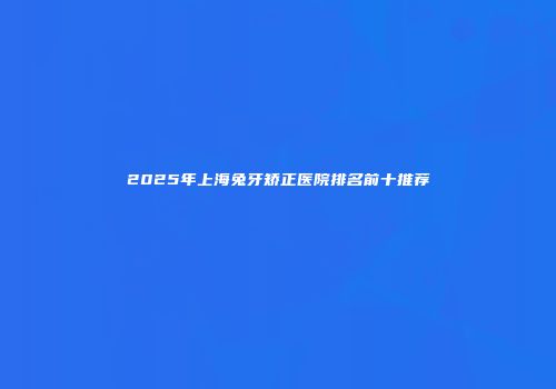 2025年上海兔牙矫正医院排名前十推荐