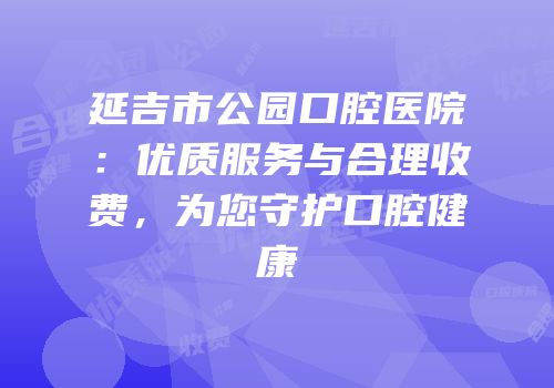 延吉市公园口腔医院：优质服务与合理收费，为您守护口腔健康