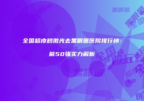 全国超皮秒激光去黑眼圈医院排行榜：前50强实力解析