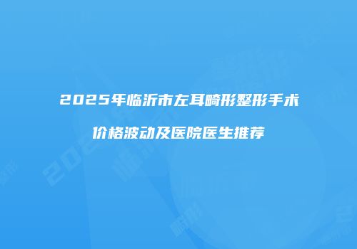 2025年临沂市左耳畸形整形手术价格波动及医院医生推荐