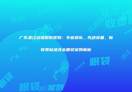 广东湛江名媛整形医院：专业团队、先进设备，新收费标准及去眼袋案例解析