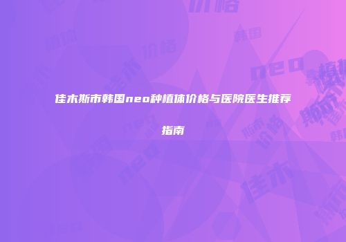 佳木斯市韩国neo种植体价格与医院医生推荐指南