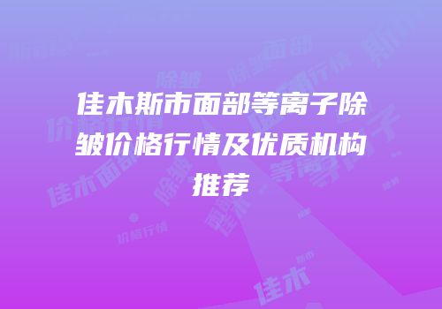 佳木斯市面部等离子除皱价格行情及优质机构推荐