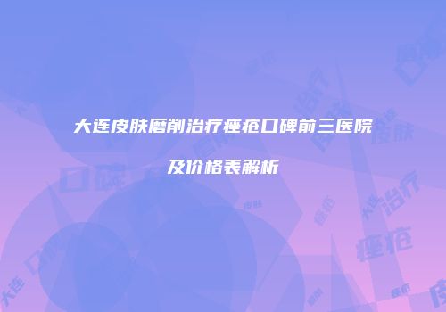 大连皮肤磨削治疗痤疮口碑前三医院及价格表解析